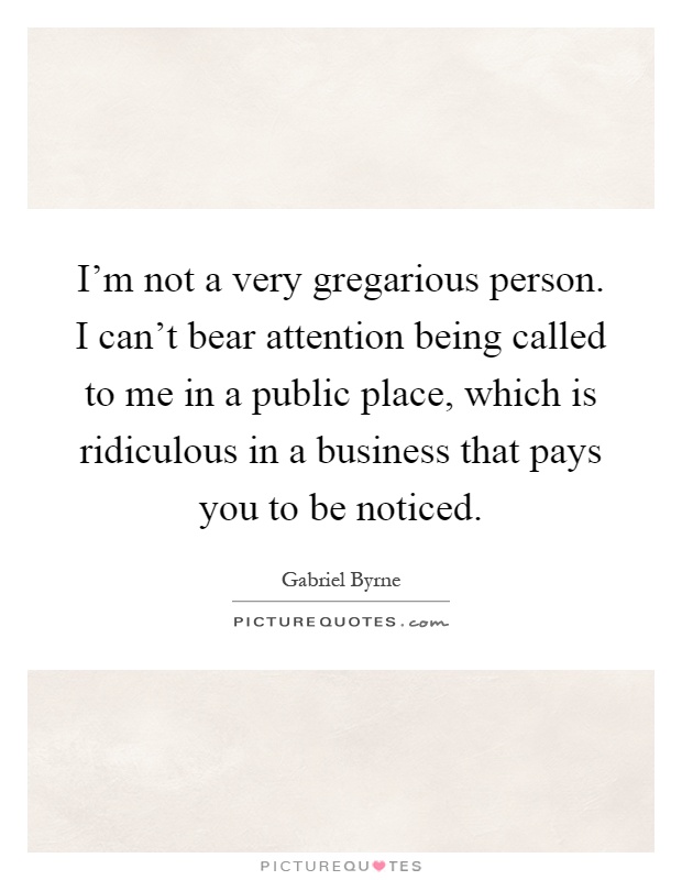 I'm not a very gregarious person. I can't bear attention being called to me in a public place, which is ridiculous in a business that pays you to be noticed Picture Quote #1