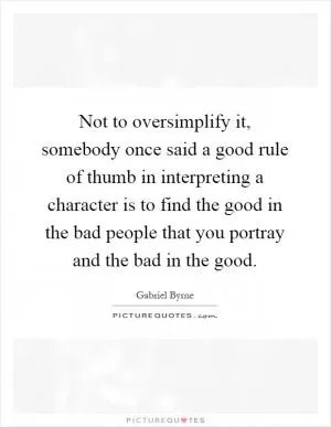 Not to oversimplify it, somebody once said a good rule of thumb in interpreting a character is to find the good in the bad people that you portray and the bad in the good Picture Quote #1