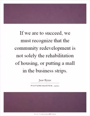 If we are to succeed, we must recognize that the community redevelopment is not solely the rehabilitation of housing, or putting a mall in the business strips Picture Quote #1