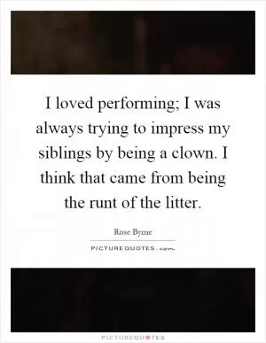 I loved performing; I was always trying to impress my siblings by being a clown. I think that came from being the runt of the litter Picture Quote #1