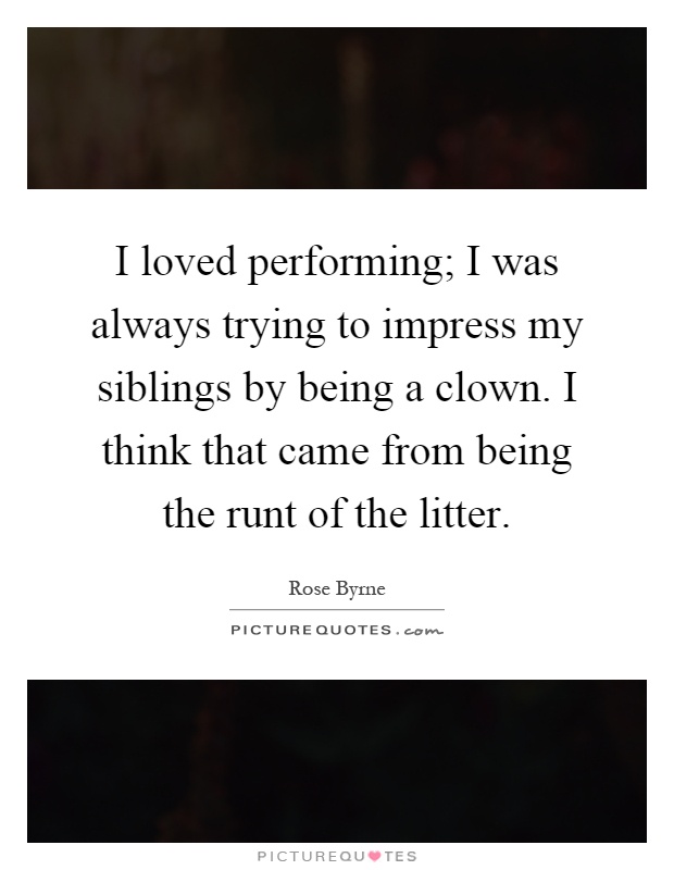 I loved performing; I was always trying to impress my siblings by being a clown. I think that came from being the runt of the litter Picture Quote #1