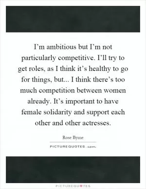 I’m ambitious but I’m not particularly competitive. I’ll try to get roles, as I think it’s healthy to go for things, but... I think there’s too much competition between women already. It’s important to have female solidarity and support each other and other actresses Picture Quote #1