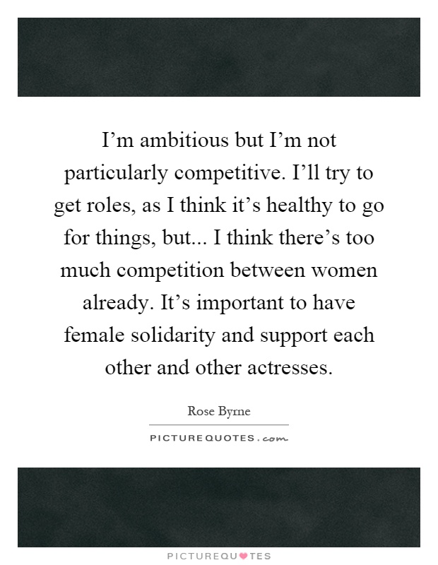 I'm ambitious but I'm not particularly competitive. I'll try to get roles, as I think it's healthy to go for things, but... I think there's too much competition between women already. It's important to have female solidarity and support each other and other actresses Picture Quote #1