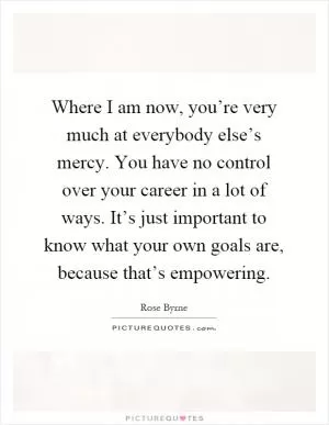 Where I am now, you’re very much at everybody else’s mercy. You have no control over your career in a lot of ways. It’s just important to know what your own goals are, because that’s empowering Picture Quote #1