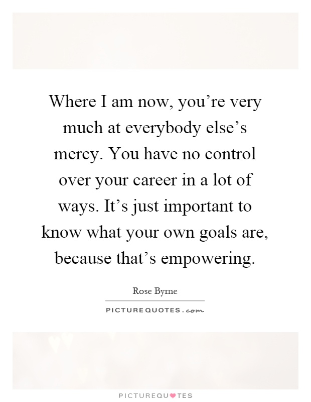 Where I am now, you're very much at everybody else's mercy. You have no control over your career in a lot of ways. It's just important to know what your own goals are, because that's empowering Picture Quote #1