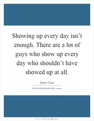 Showing up every day isn’t enough. There are a lot of guys who show up every day who shouldn’t have showed up at all Picture Quote #1