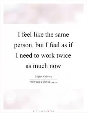 I feel like the same person, but I feel as if I need to work twice as much now Picture Quote #1