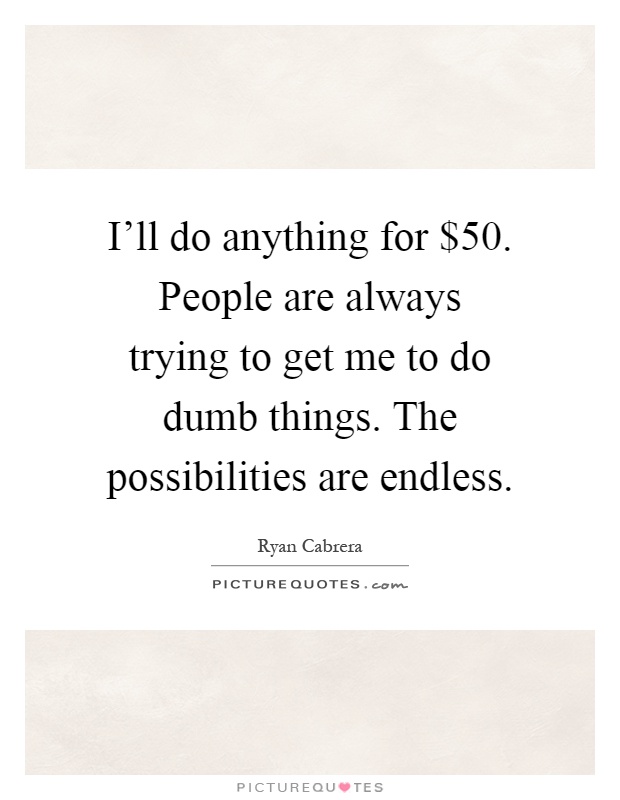 I'll do anything for $50. People are always trying to get me to do dumb things. The possibilities are endless Picture Quote #1