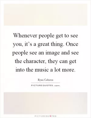Whenever people get to see you, it’s a great thing. Once people see an image and see the character, they can get into the music a lot more Picture Quote #1