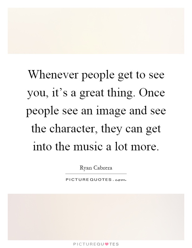 Whenever people get to see you, it's a great thing. Once people see an image and see the character, they can get into the music a lot more Picture Quote #1