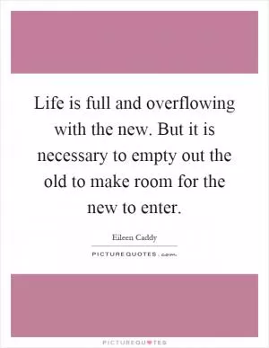 Life is full and overflowing with the new. But it is necessary to empty out the old to make room for the new to enter Picture Quote #1