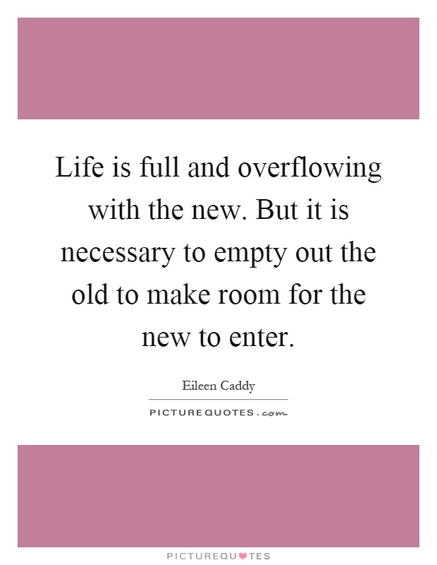 Life is full and overflowing with the new. But it is necessary to empty out the old to make room for the new to enter Picture Quote #1