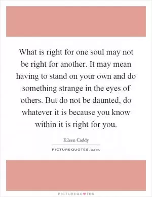 What is right for one soul may not be right for another. It may mean having to stand on your own and do something strange in the eyes of others. But do not be daunted, do whatever it is because you know within it is right for you Picture Quote #1