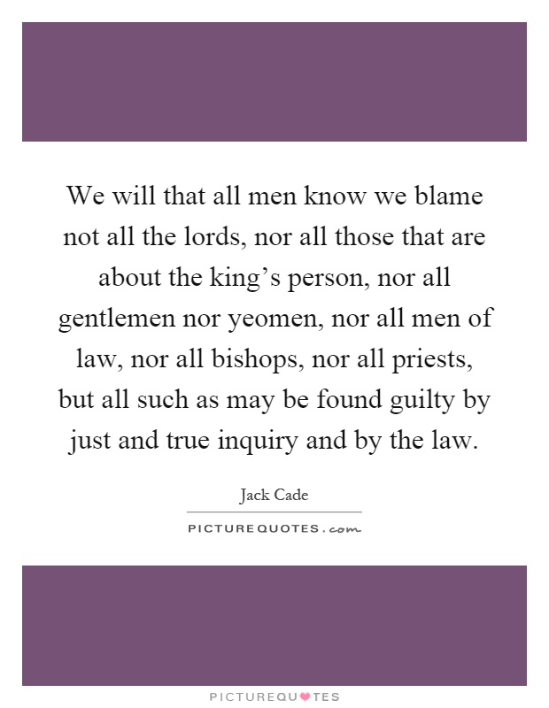 We will that all men know we blame not all the lords, nor all those that are about the king's person, nor all gentlemen nor yeomen, nor all men of law, nor all bishops, nor all priests, but all such as may be found guilty by just and true inquiry and by the law Picture Quote #1