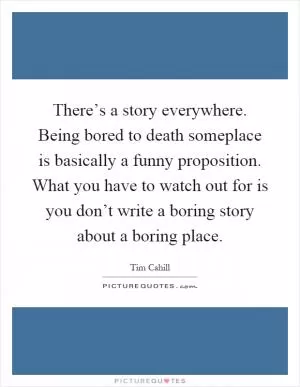 There’s a story everywhere. Being bored to death someplace is basically a funny proposition. What you have to watch out for is you don’t write a boring story about a boring place Picture Quote #1