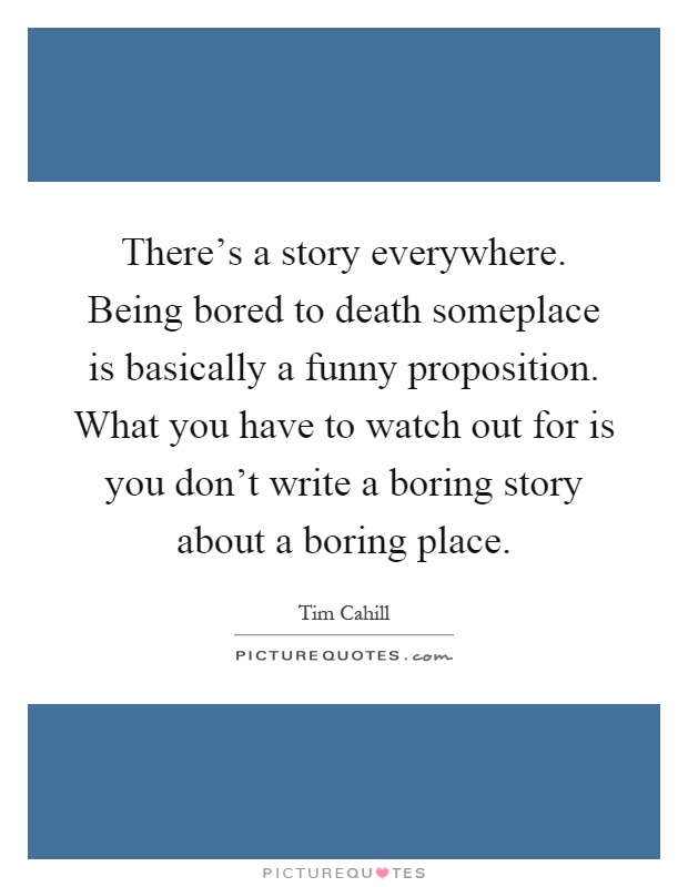 There's a story everywhere. Being bored to death someplace is basically a funny proposition. What you have to watch out for is you don't write a boring story about a boring place Picture Quote #1