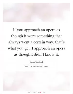 If you approach an opera as though it were something that always went a certain way, that’s what you get. I approach an opera as though I didn’t know it Picture Quote #1