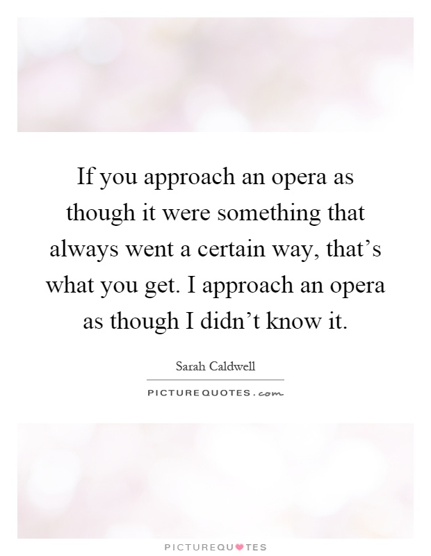 If you approach an opera as though it were something that always went a certain way, that's what you get. I approach an opera as though I didn't know it Picture Quote #1