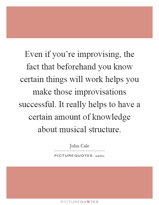 Even if you're improvising, the fact that beforehand you know certain things will work helps you make those improvisations successful. It really helps to have a certain amount of knowledge about musical structure Picture Quote #1