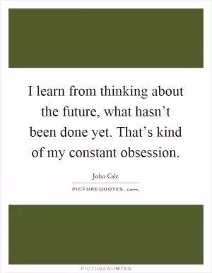 I learn from thinking about the future, what hasn’t been done yet. That’s kind of my constant obsession Picture Quote #1