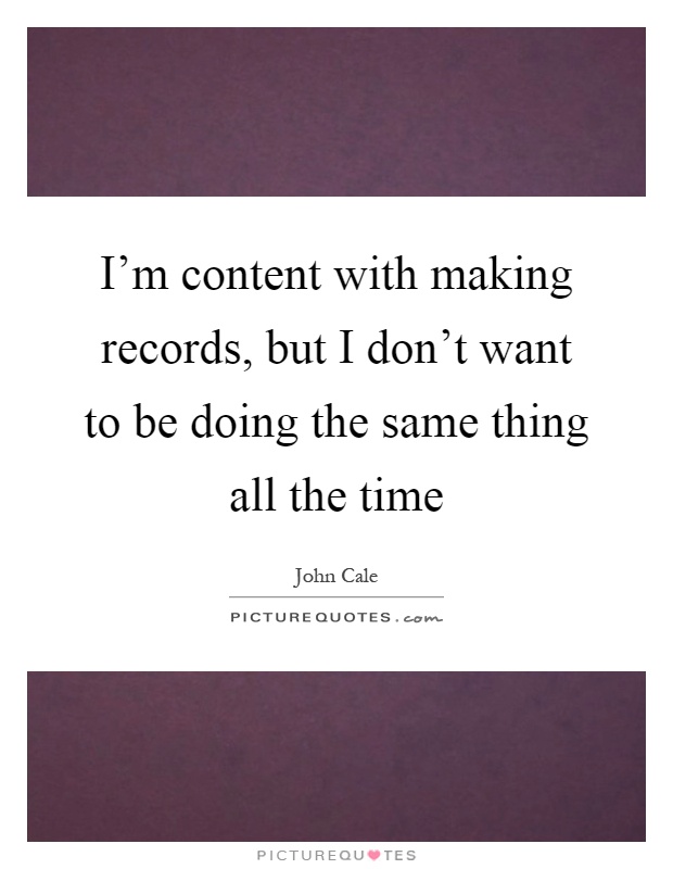 I'm content with making records, but I don't want to be doing the same thing all the time Picture Quote #1