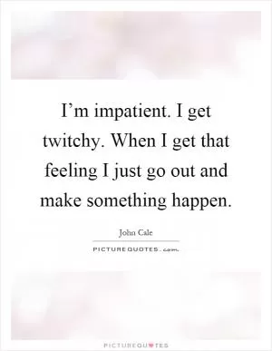 I’m impatient. I get twitchy. When I get that feeling I just go out and make something happen Picture Quote #1