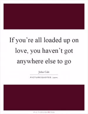 If you’re all loaded up on love, you haven’t got anywhere else to go Picture Quote #1