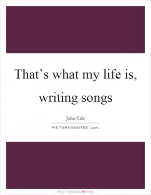 That’s what my life is, writing songs Picture Quote #1
