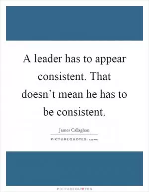 A leader has to appear consistent. That doesn’t mean he has to be consistent Picture Quote #1