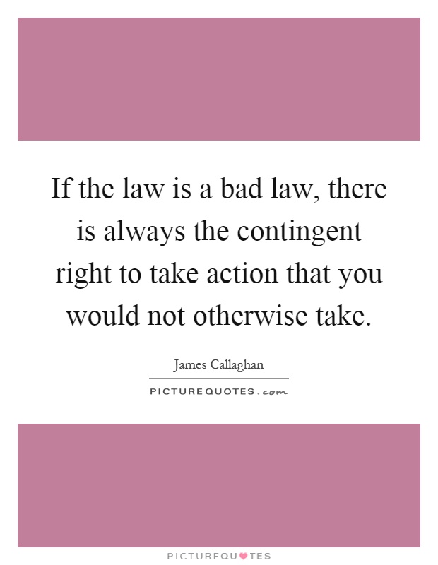 If the law is a bad law, there is always the contingent right to take action that you would not otherwise take Picture Quote #1