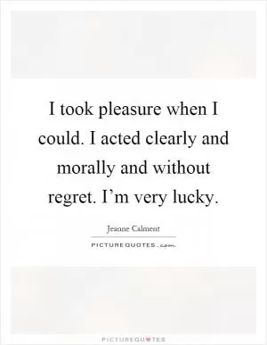 I took pleasure when I could. I acted clearly and morally and without regret. I’m very lucky Picture Quote #1