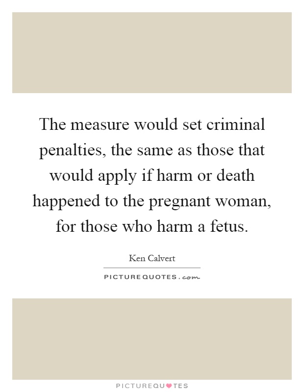 The measure would set criminal penalties, the same as those that would apply if harm or death happened to the pregnant woman, for those who harm a fetus Picture Quote #1