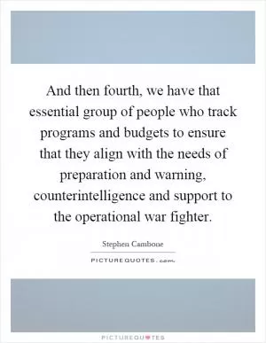 And then fourth, we have that essential group of people who track programs and budgets to ensure that they align with the needs of preparation and warning, counterintelligence and support to the operational war fighter Picture Quote #1