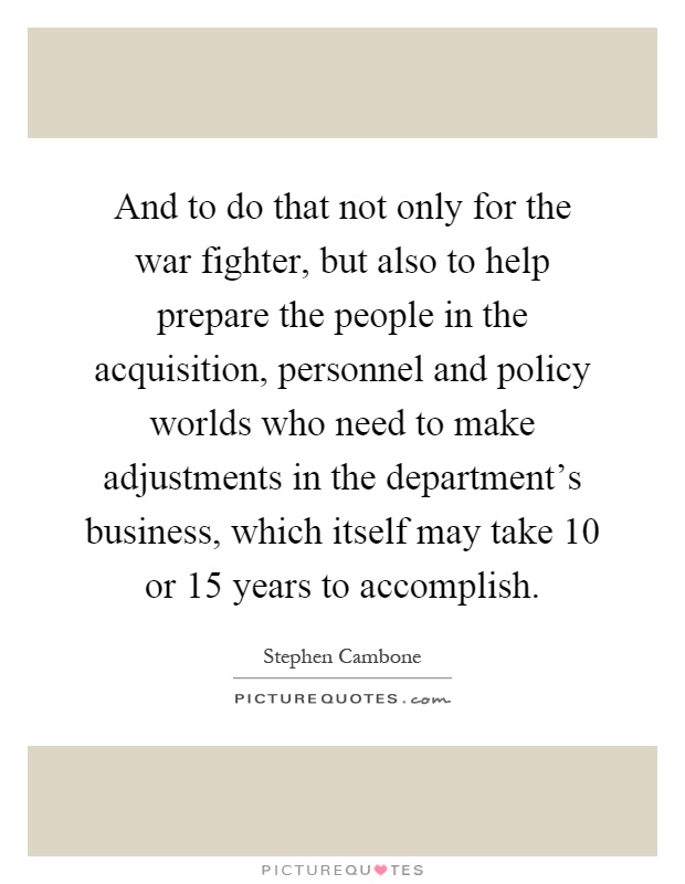 And to do that not only for the war fighter, but also to help prepare the people in the acquisition, personnel and policy worlds who need to make adjustments in the department's business, which itself may take 10 or 15 years to accomplish Picture Quote #1