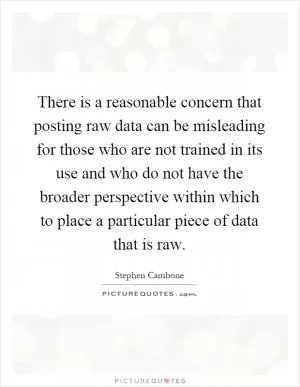 There is a reasonable concern that posting raw data can be misleading for those who are not trained in its use and who do not have the broader perspective within which to place a particular piece of data that is raw Picture Quote #1
