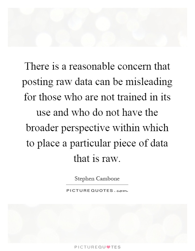 There is a reasonable concern that posting raw data can be misleading for those who are not trained in its use and who do not have the broader perspective within which to place a particular piece of data that is raw Picture Quote #1