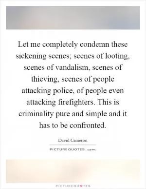 Let me completely condemn these sickening scenes; scenes of looting, scenes of vandalism, scenes of thieving, scenes of people attacking police, of people even attacking firefighters. This is criminality pure and simple and it has to be confronted Picture Quote #1