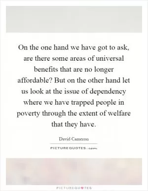 On the one hand we have got to ask, are there some areas of universal benefits that are no longer affordable? But on the other hand let us look at the issue of dependency where we have trapped people in poverty through the extent of welfare that they have Picture Quote #1
