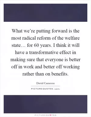 What we’re putting forward is the most radical reform of the welfare state… for 60 years. I think it will have a transformative effect in making sure that everyone is better off in work and better off working rather than on benefits Picture Quote #1