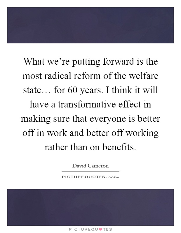 What we're putting forward is the most radical reform of the welfare state… for 60 years. I think it will have a transformative effect in making sure that everyone is better off in work and better off working rather than on benefits Picture Quote #1