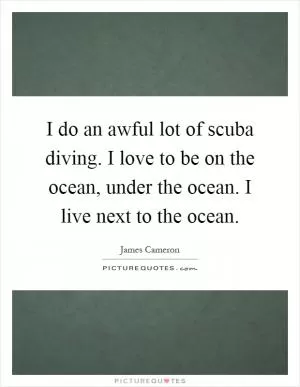 I do an awful lot of scuba diving. I love to be on the ocean, under the ocean. I live next to the ocean Picture Quote #1