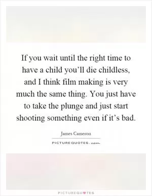 If you wait until the right time to have a child you’ll die childless, and I think film making is very much the same thing. You just have to take the plunge and just start shooting something even if it’s bad Picture Quote #1