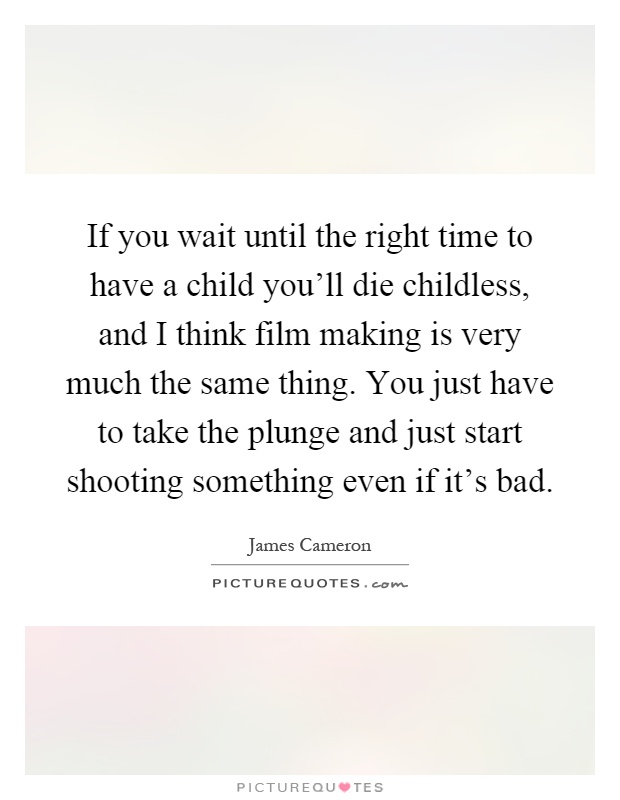 If you wait until the right time to have a child you'll die childless, and I think film making is very much the same thing. You just have to take the plunge and just start shooting something even if it's bad Picture Quote #1