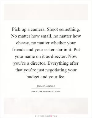 Pick up a camera. Shoot something. No matter how small, no matter how cheesy, no matter whether your friends and your sister star in it. Put your name on it as director. Now you’re a director. Everything after that you’re just negotiating your budget and your fee Picture Quote #1