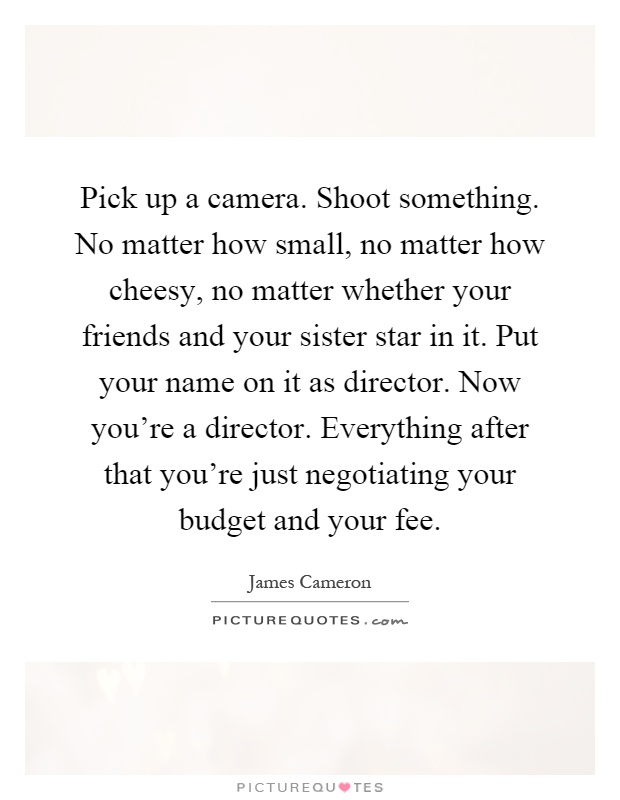 Pick up a camera. Shoot something. No matter how small, no matter how cheesy, no matter whether your friends and your sister star in it. Put your name on it as director. Now you're a director. Everything after that you're just negotiating your budget and your fee Picture Quote #1