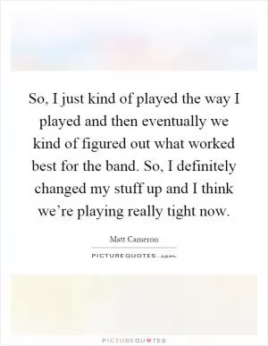 So, I just kind of played the way I played and then eventually we kind of figured out what worked best for the band. So, I definitely changed my stuff up and I think we’re playing really tight now Picture Quote #1