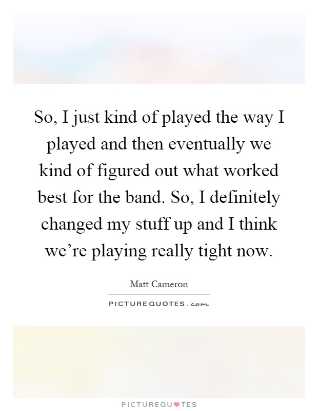 So, I just kind of played the way I played and then eventually we kind of figured out what worked best for the band. So, I definitely changed my stuff up and I think we're playing really tight now Picture Quote #1