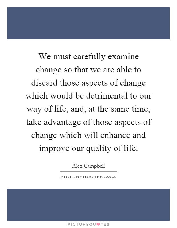 We must carefully examine change so that we are able to discard those aspects of change which would be detrimental to our way of life, and, at the same time, take advantage of those aspects of change which will enhance and improve our quality of life Picture Quote #1