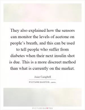 They also explained how the sensors can monitor the levels of acetone on people’s breath, and this can be used to tell people who suffer from diabetes when their next insulin shot is due. This is a more discreet method than what is currently on the market Picture Quote #1