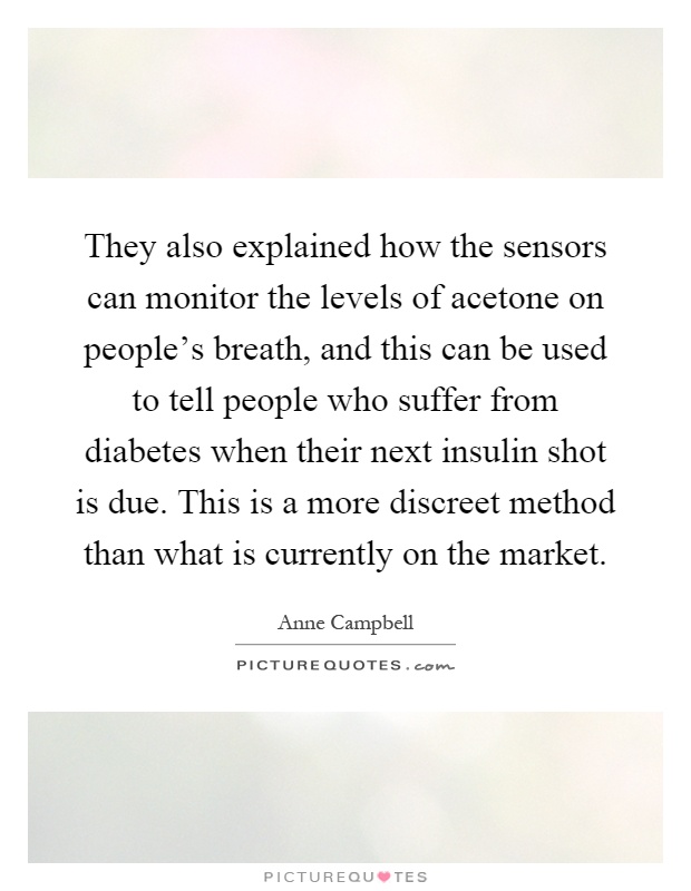 They also explained how the sensors can monitor the levels of acetone on people's breath, and this can be used to tell people who suffer from diabetes when their next insulin shot is due. This is a more discreet method than what is currently on the market Picture Quote #1